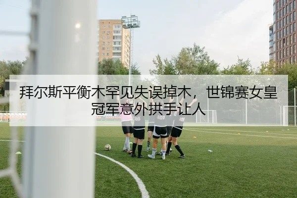 拜尔斯平衡木罕见失误掉木，世锦赛女皇冠军意外拱手让人