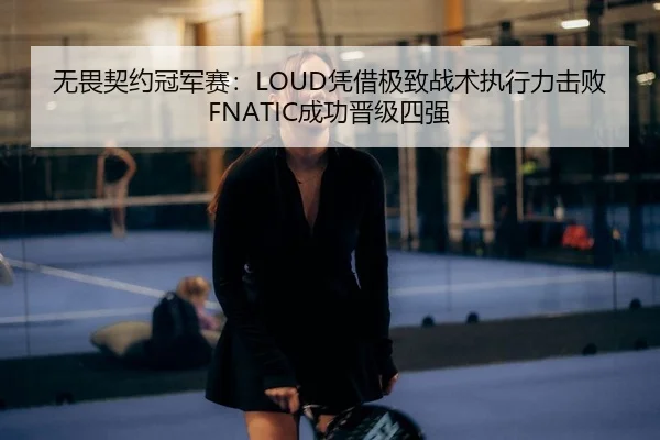 无畏契约冠军赛：LOUD凭借极致战术执行力击败FNATIC成功晋级四强